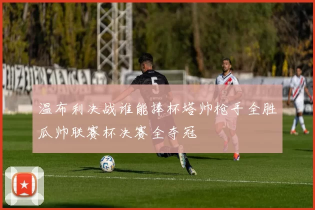 温布利决战谁能捧杯塔帅枪手全胜瓜帅联赛杯决赛全夺冠