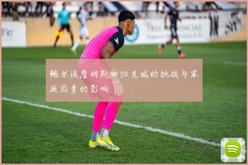 鲍尔谈詹姆斯回归克城的挑战与家庭因素的影响