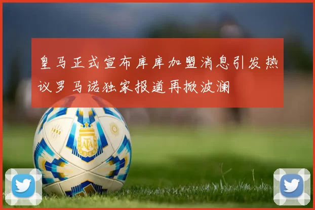 皇马正式宣布库库加盟消息引发热议罗马诺独家报道再掀波澜