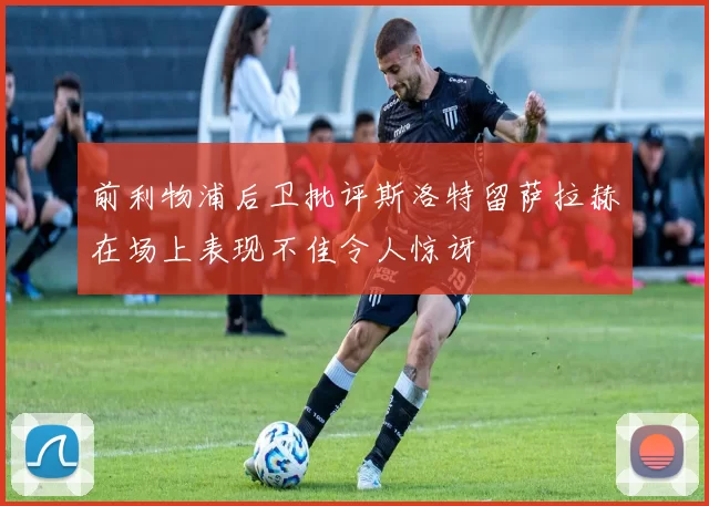 前利物浦后卫批评斯洛特留萨拉赫在场上表现不佳令人惊讶