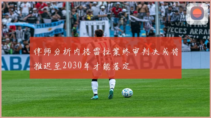 律师分析内格雷拉案终审判决或将推迟至2030年才能落定
