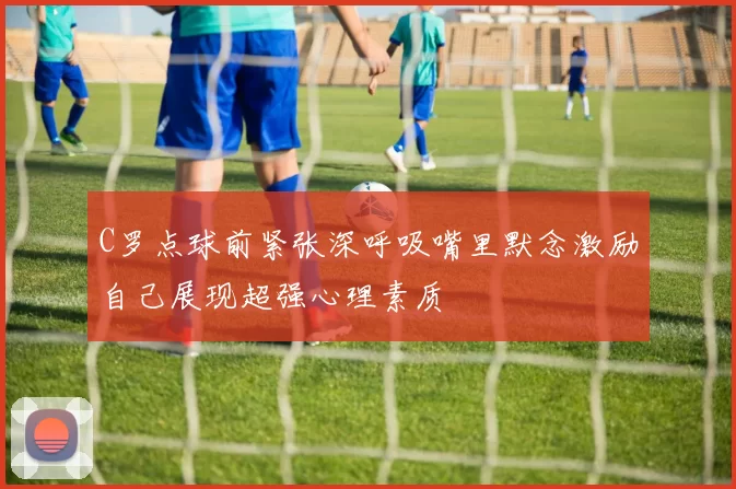 C罗点球前紧张深呼吸嘴里默念激励自己展现超强心理素质