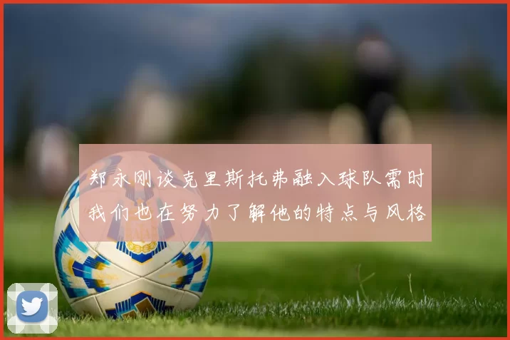 郑永刚谈克里斯托弗融入球队需时我们也在努力了解他的特点与风格
