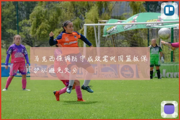 马克西强调防守成效需巩固篮板保护以避免失分