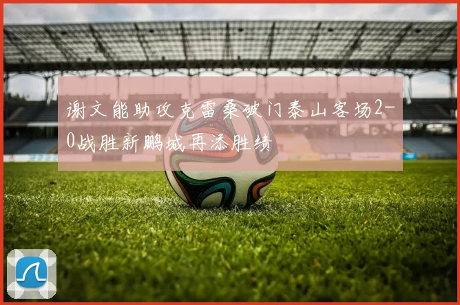 谢文能助攻克雷桑破门泰山客场2-0战胜新鹏城再添胜绩