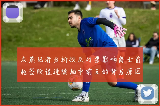 灰熊记者分析投反对票影响爵士首轮签贬值连续抽中前五的背后原因