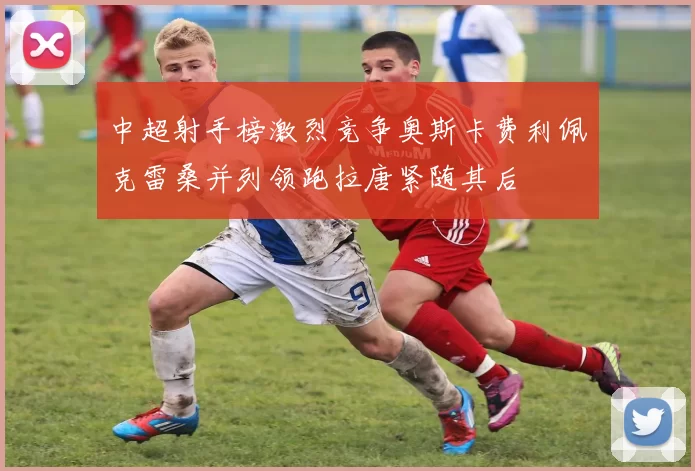 中超射手榜激烈竞争奥斯卡费利佩克雷桑并列领跑拉唐紧随其后