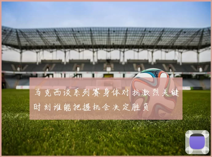 马克西谈系列赛身体对抗激烈关键时刻谁能把握机会决定胜负