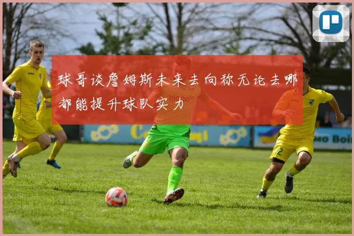 球哥谈詹姆斯未来去向称无论去哪都能提升球队实力
