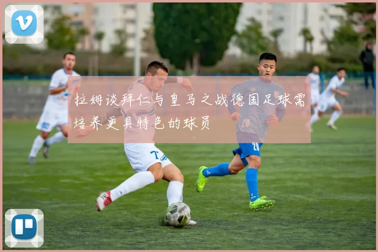 拉姆谈拜仁与皇马之战德国足球需培养更具特色的球员