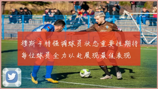 穆斯卡特强调球员状态重要性期待每位球员全力以赴展现最佳表现